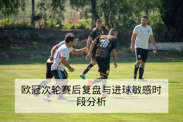 欧冠次轮赛后复盘与进球敏感时段分析